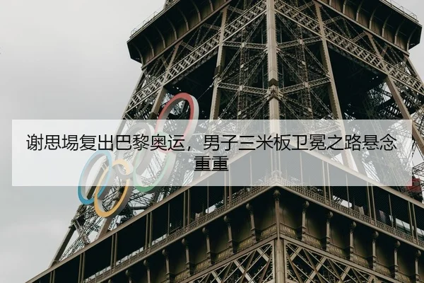 谢思埸复出巴黎奥运，男子三米板卫冕之路悬念重重