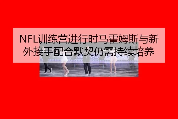 NFL训练营进行时马霍姆斯与新外接手配合默契仍需持续培养