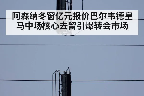 阿森纳冬窗亿元报价巴尔韦德皇马中场核心去留引爆转会市场